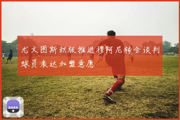 尤文图斯积极推进穆阿尼转会谈判球员表达加盟意愿