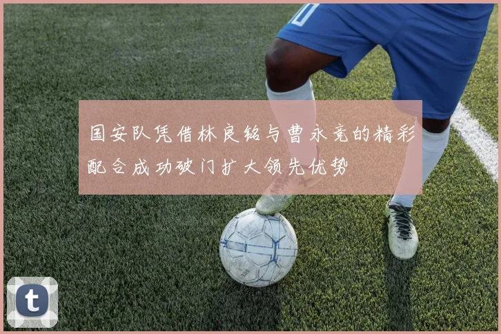 国安队凭借林良铭与曹永竞的精彩配合成功破门扩大领先优势