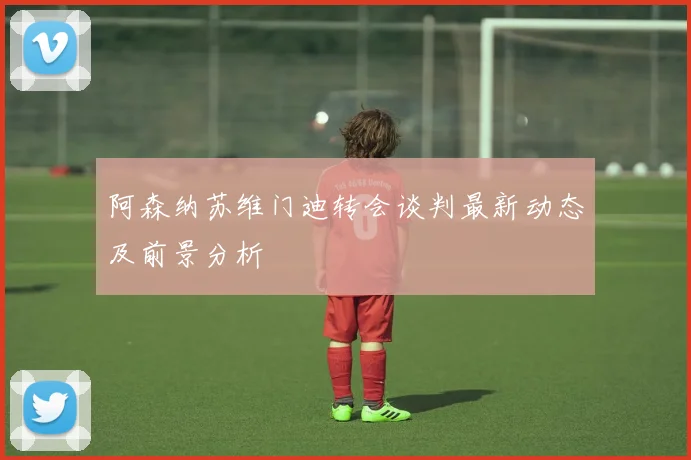 阿森纳苏维门迪转会谈判最新动态及前景分析