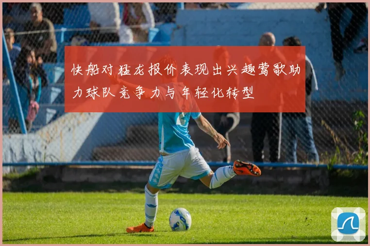 快船对猛龙报价表现出兴趣莺歌助力球队竞争力与年轻化转型