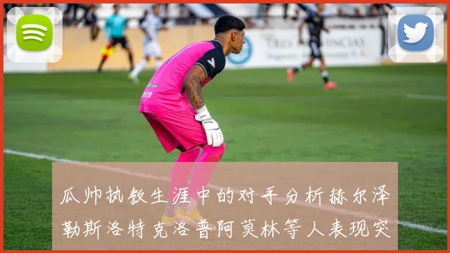 瓜帅执教生涯中的对手分析赫尔泽勒斯洛特克洛普阿莫林等人表现突出