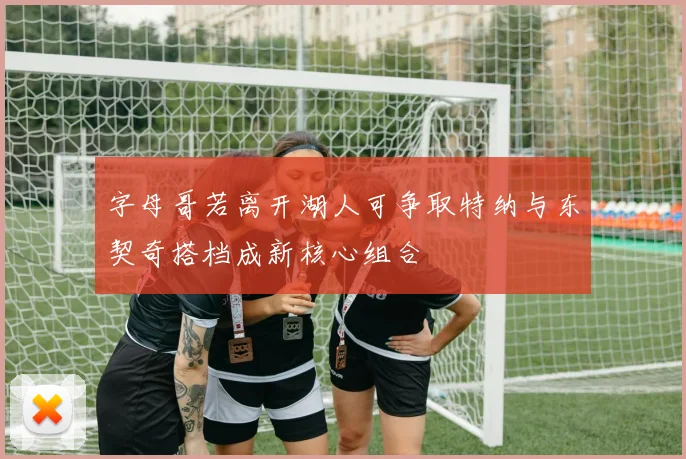 字母哥若离开湖人可争取特纳与东契奇搭档成新核心组合