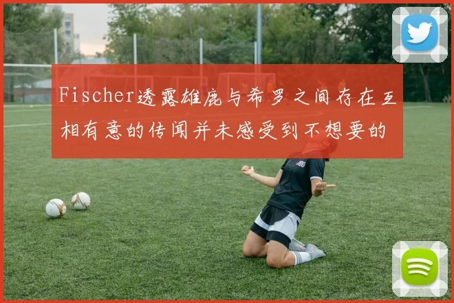 Fischer透露雄鹿与希罗之间存在互相有意的传闻并未感受到不想要的迹象