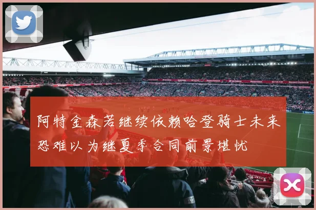 阿特金森若继续依赖哈登骑士未来恐难以为继夏季合同前景堪忧