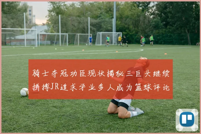 骑士夺冠功臣现状揭秘三巨头继续拼搏JR追求学业多人成为篮球评论员