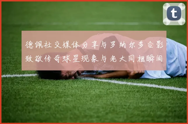 德佩社交媒体分享与罗纳尔多合影致敬传奇球星现象与老大同框瞬间