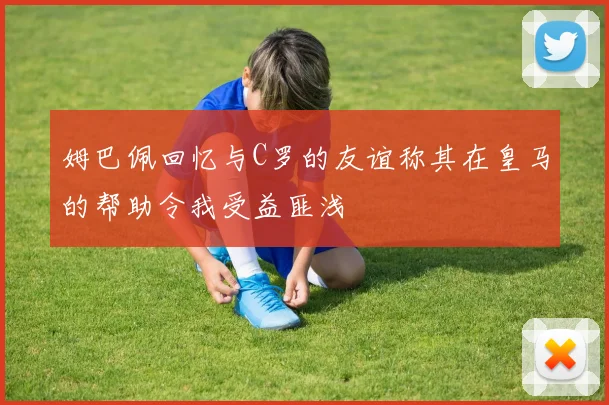 姆巴佩回忆与C罗的友谊称其在皇马的帮助令我受益匪浅