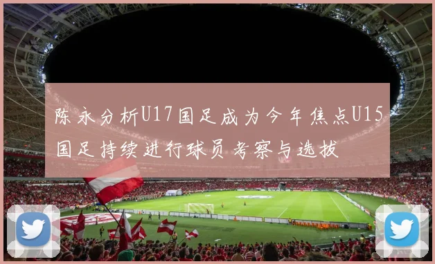 陈永分析U17国足成为今年焦点U15国足持续进行球员考察与选拔