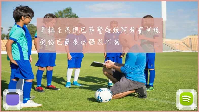乌拉圭忽视巴萨警告致阿劳霍训练受伤巴萨表达强烈不满