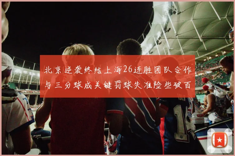 北京逆袭终结上海26连胜团队合作与三分球成关键罚球失准险些破百