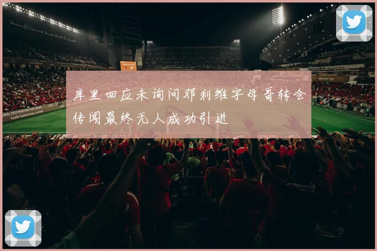 库里回应未询问邓利维字母哥转会传闻最终无人成功引进