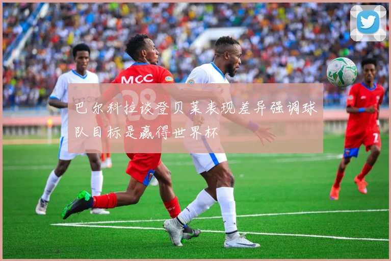 巴尔科拉谈登贝莱表现差异强调球队目标是赢得世界杯