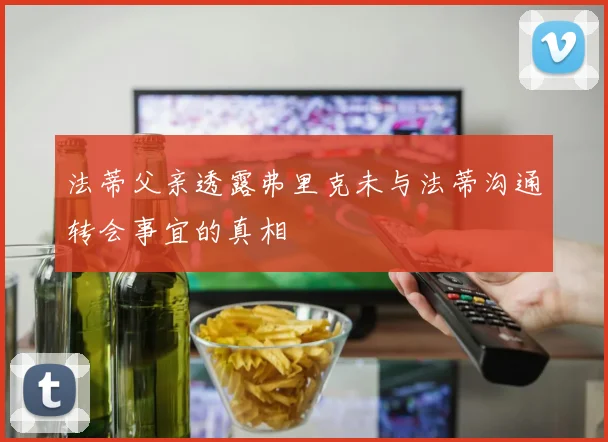 法蒂父亲透露弗里克未与法蒂沟通转会事宜的真相