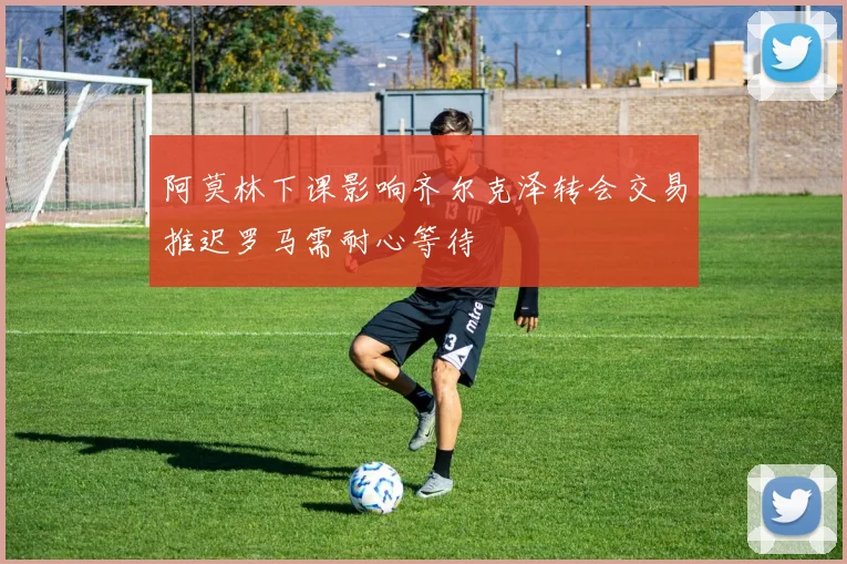 阿莫林下课影响齐尔克泽转会交易推迟罗马需耐心等待