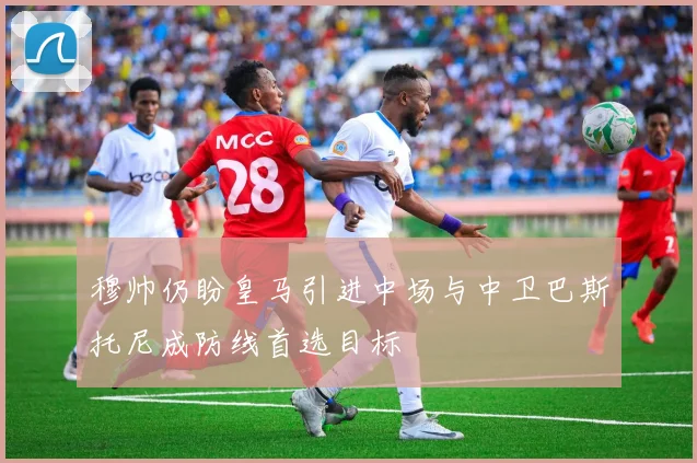 穆帅仍盼皇马引进中场与中卫巴斯托尼成防线首选目标
