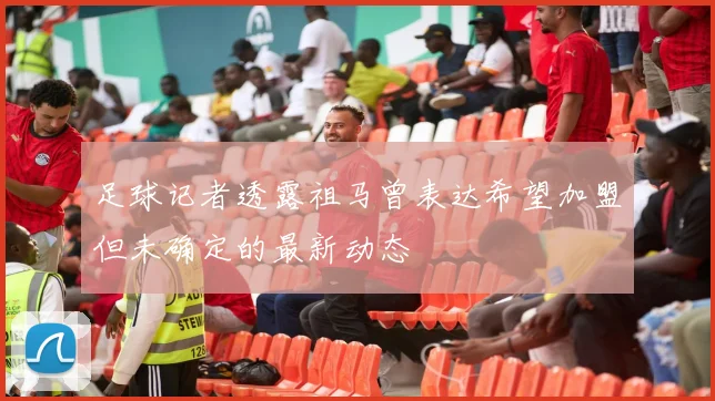 足球记者透露祖马曾表达希望加盟但未确定的最新动态