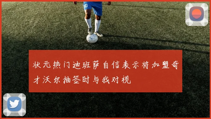 状元热门迪班萨自信表示将加盟奇才沃尔抽签时与我对视