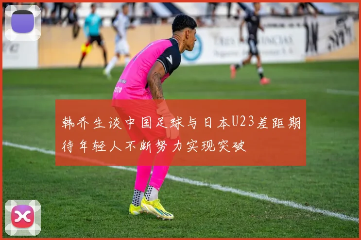 韩乔生谈中国足球与日本U23差距期待年轻人不断努力实现突破
