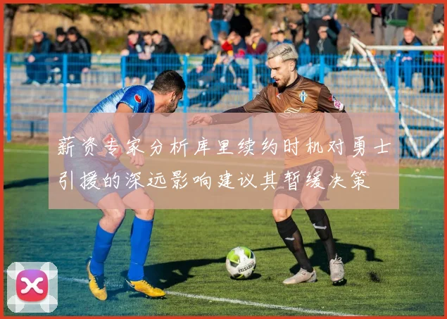 薪资专家分析库里续约时机对勇士引援的深远影响建议其暂缓决策