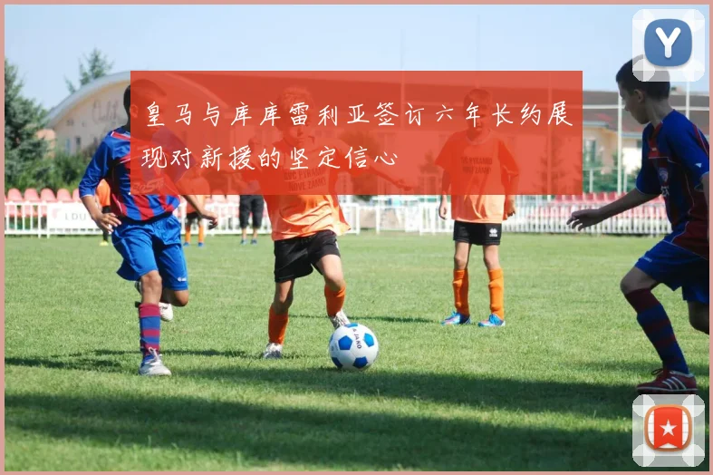皇马与库库雷利亚签订六年长约展现对新援的坚定信心