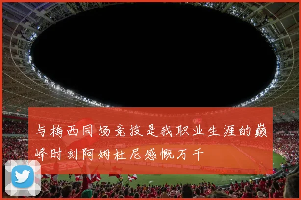 与梅西同场竞技是我职业生涯的巅峰时刻阿姆杜尼感慨万千