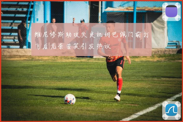 维尼修斯助攻失良机姆巴佩门前打飞后无奈苦笑引发热议