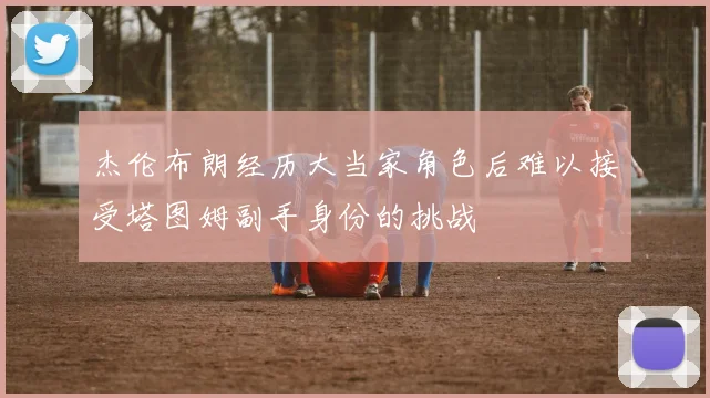 杰伦布朗经历大当家角色后难以接受塔图姆副手身份的挑战