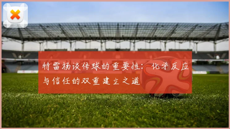 特雷杨谈传球的重要性：化学反应与信任的双重建立之道