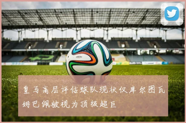 皇马高层评估球队现状仅库尔图瓦姆巴佩被视为顶级超巨