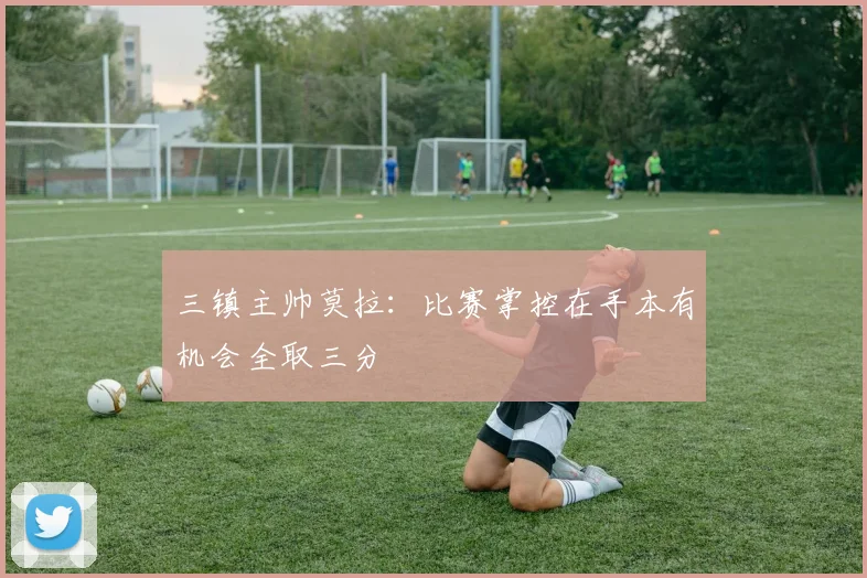 三镇主帅莫拉：比赛掌控在手本有机会全取三分