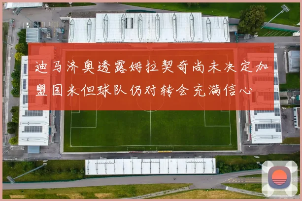 迪马济奥透露姆拉契奇尚未决定加盟国米但球队仍对转会充满信心