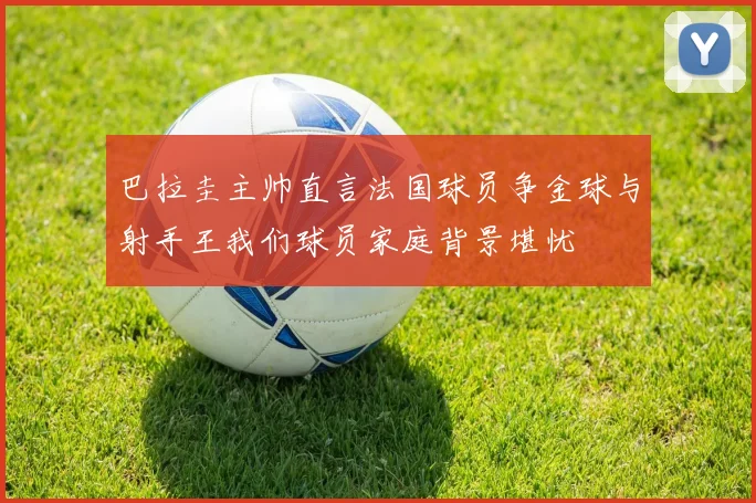 巴拉圭主帅直言法国球员争金球与射手王我们球员家庭背景堪忧
