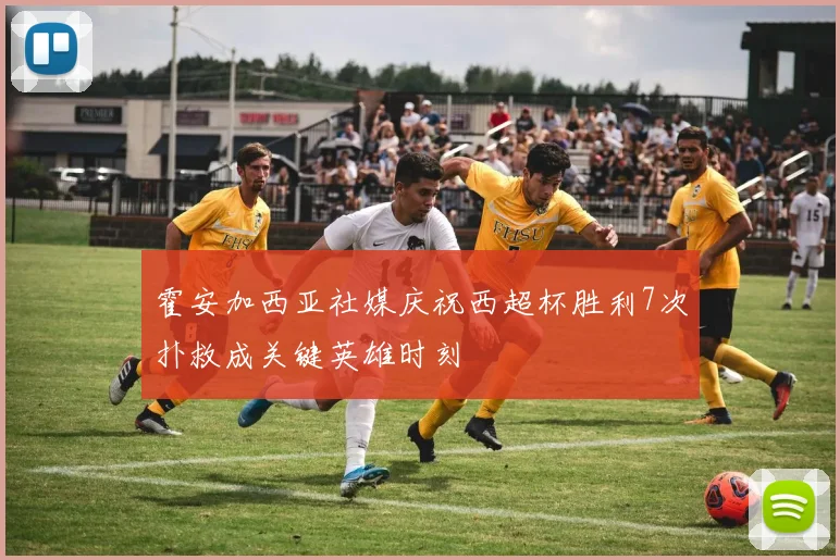 霍安加西亚社媒庆祝西超杯胜利7次扑救成关键英雄时刻