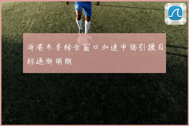 海港冬季转会窗口加速中场引援目标逐渐明朗