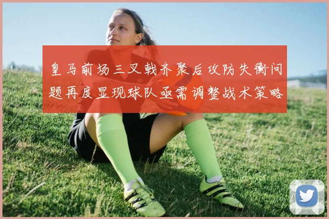 皇马前场三叉戟齐聚后攻防失衡问题再度显现球队亟需调整战术策略