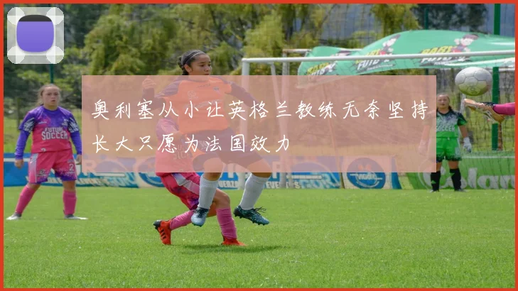 奥利塞从小让英格兰教练无奈坚持长大只愿为法国效力