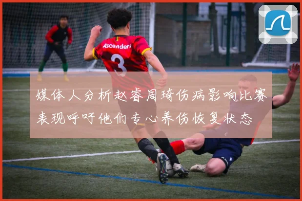 媒体人分析赵睿周琦伤病影响比赛表现呼吁他们专心养伤恢复状态